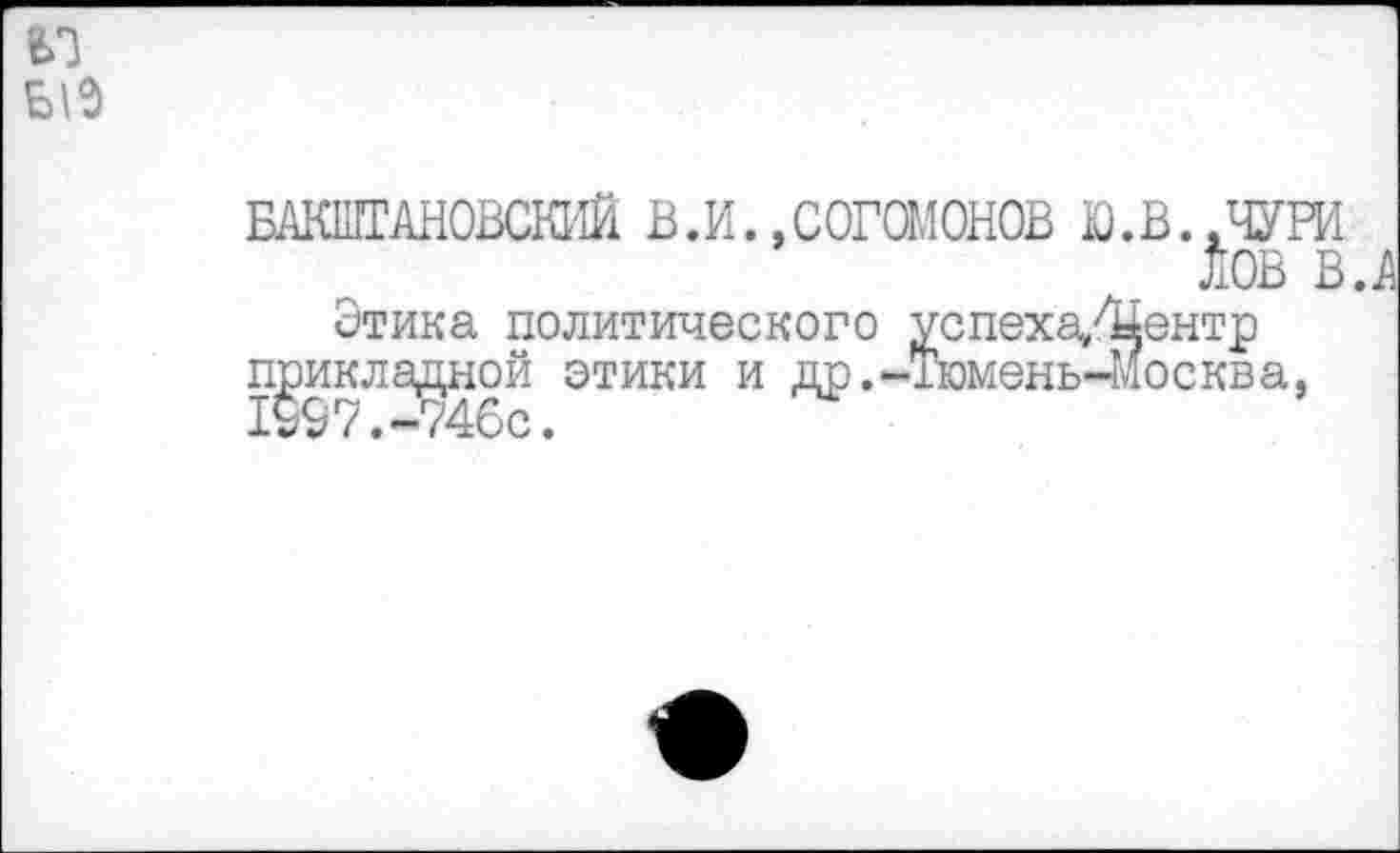 ﻿БАКШТАНОВСЮ'Ш В.И.»СОГОМОНОВ Ю.В..ЧУРИ ЛОВ в.
Этика политического успеха/Центр прикладной этики и др.-Тюмень-Москва. 1997.-746с.